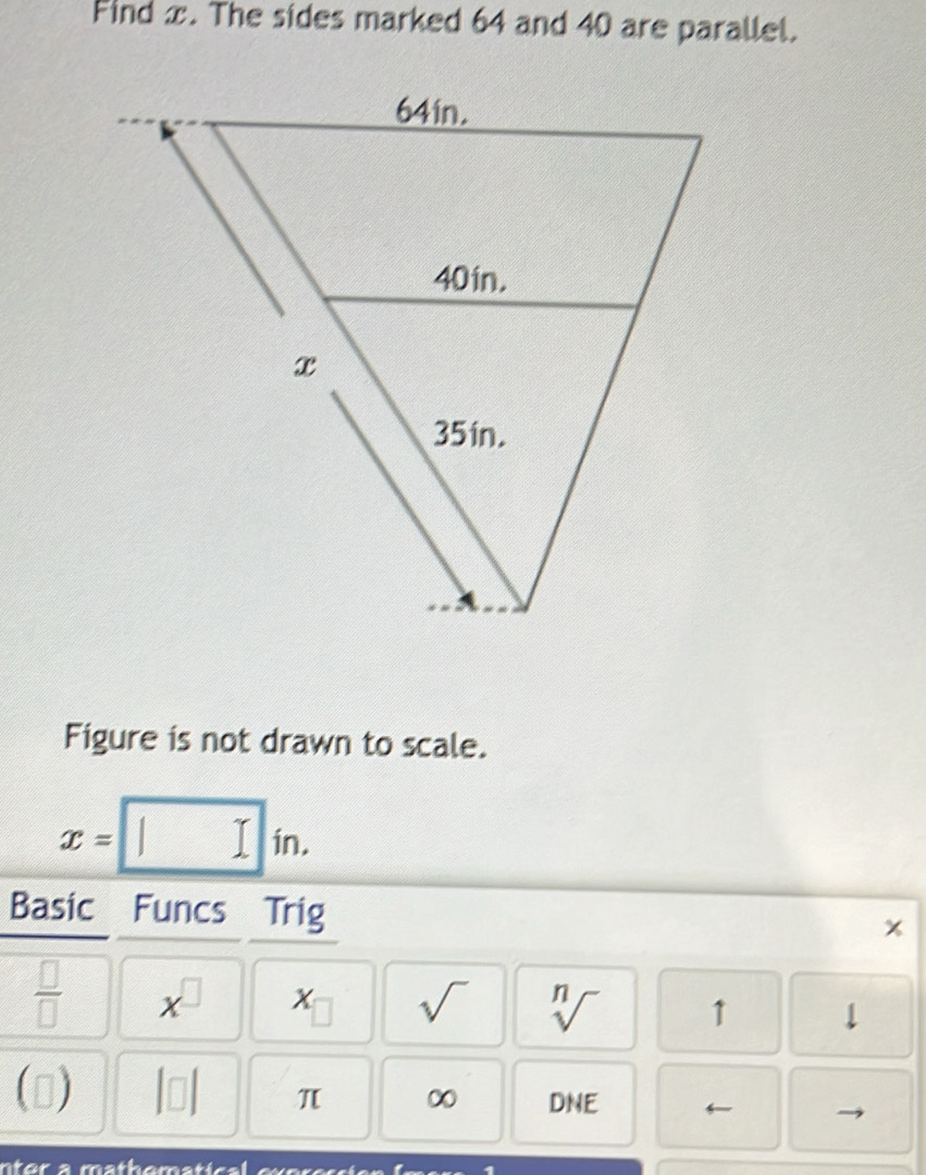 Find x. The sides marked 64 and 40 are parallel. 
Figure is not drawn to scale.
x=□ in. 
Basic Funcs Trig
x
 □ /□   x^(□) x_□  sqrt() sqrt[n]() 1 ↓ 
() |□ | π ∞ DNE ←