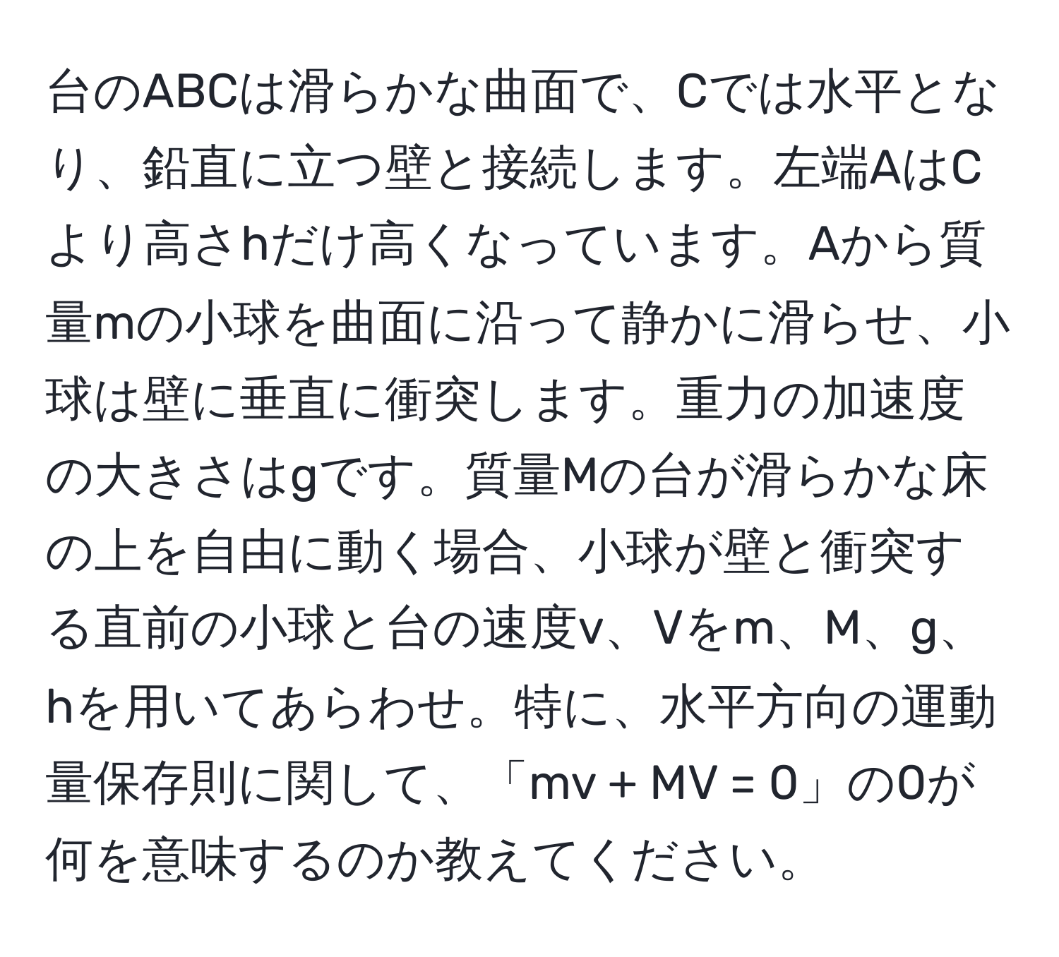 台のABCは滑らかな曲面で、Cでは水平となり、鉛直に立つ壁と接続します。左端AはCより高さhだけ高くなっています。Aから質量mの小球を曲面に沿って静かに滑らせ、小球は壁に垂直に衝突します。重力の加速度の大きさはgです。質量Mの台が滑らかな床の上を自由に動く場合、小球が壁と衝突する直前の小球と台の速度v、Vをm、M、g、hを用いてあらわせ。特に、水平方向の運動量保存則に関して、「mv + MV = 0」の0が何を意味するのか教えてください。