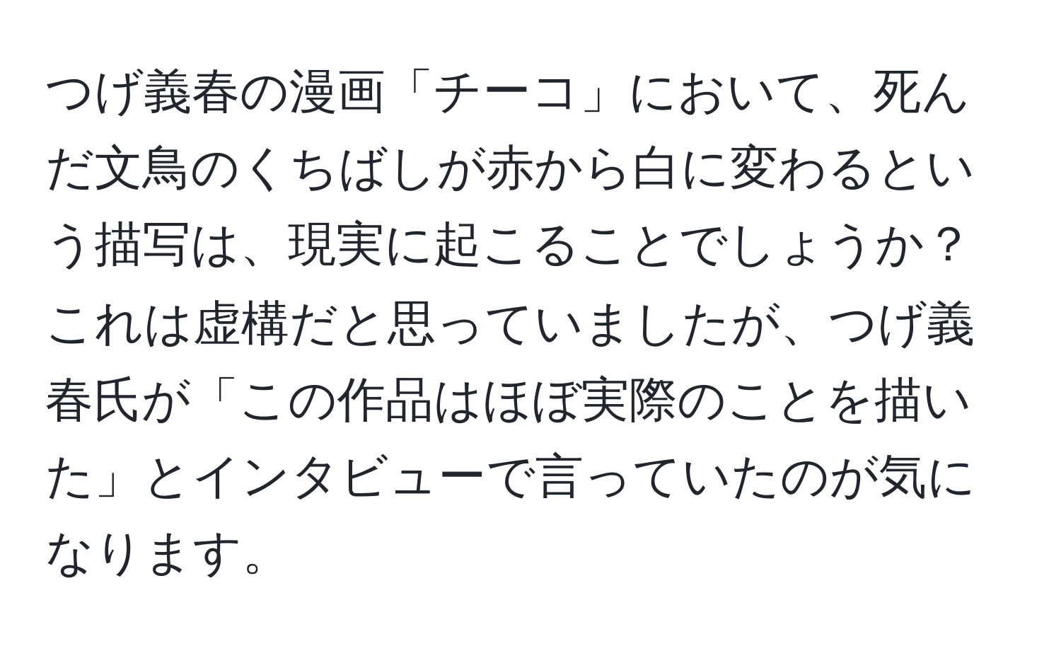 つげ義春の漫画「チーコ」において、死んだ文鳥のくちばしが赤から白に変わるという描写は、現実に起こることでしょうか？ これは虚構だと思っていましたが、つげ義春氏が「この作品はほぼ実際のことを描いた」とインタビューで言っていたのが気になります。