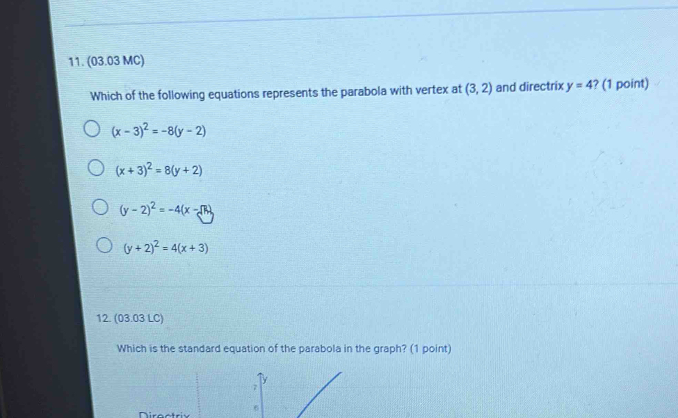 (03.03 MC)
Which of the following equations represents the parabola with vertex at (3,2) and directrix y=4 ? (1 point)
(x-3)^2=-8(y-2)
(x+3)^2=8(y+2)
(y-2)^2=-4(x-sqrt(R))
(y+2)^2=4(x+3)
12. (03.03 LC)
Which is the standard equation of the parabola in the graph? (1 point)
Directriv