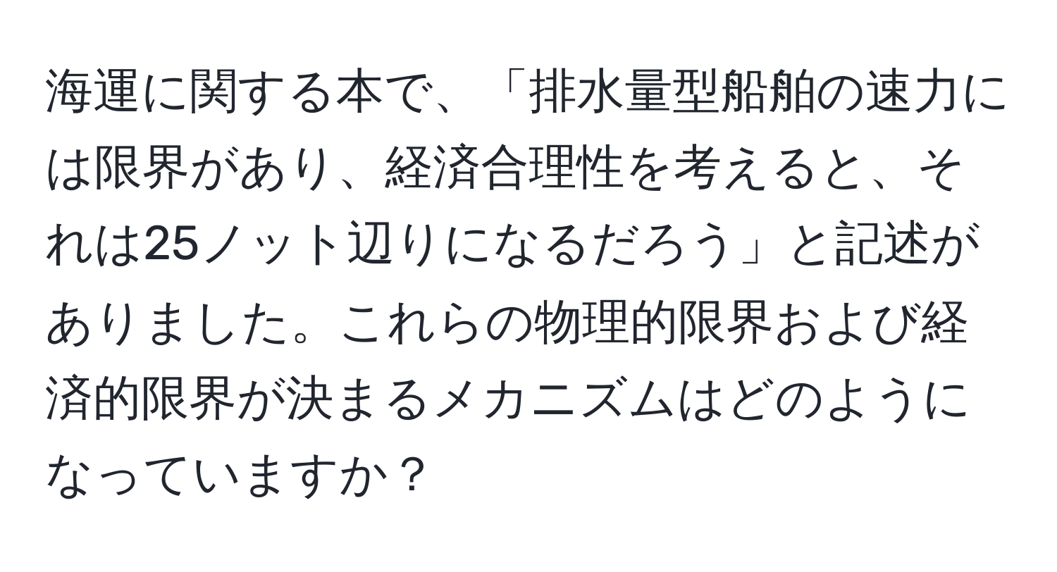 海運に関する本で、「排水量型船舶の速力には限界があり、経済合理性を考えると、それは25ノット辺りになるだろう」と記述がありました。これらの物理的限界および経済的限界が決まるメカニズムはどのようになっていますか？