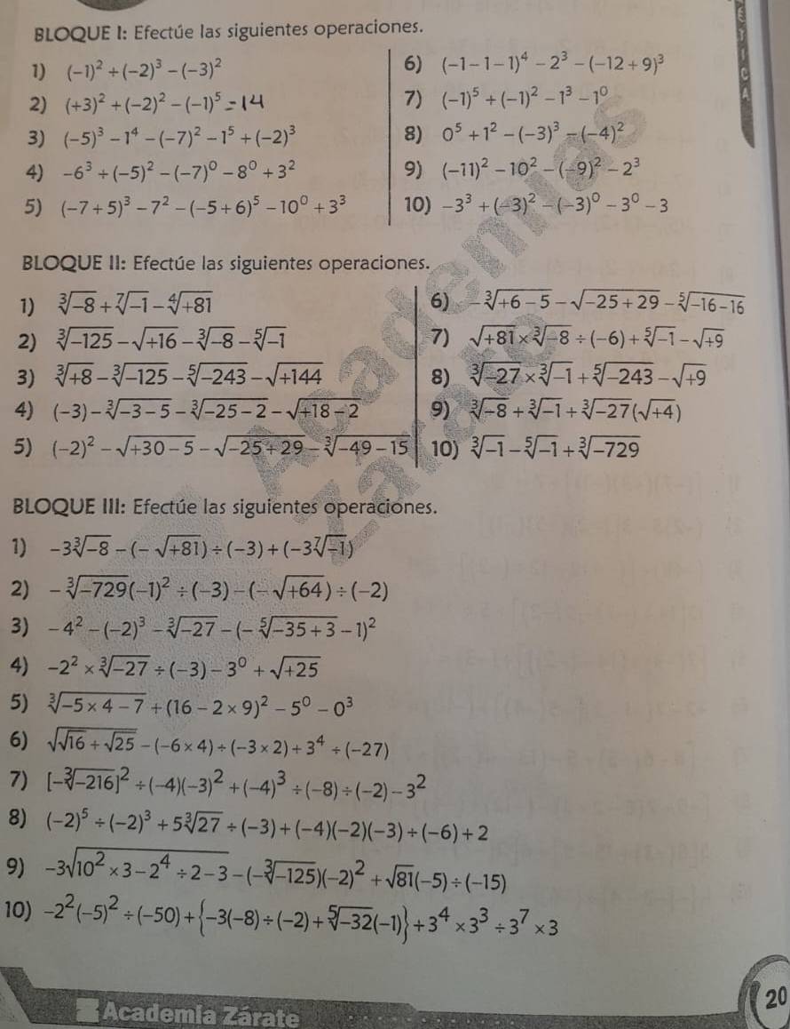 BLOQUE I: Efectúe las siguientes operaciones.
1) (-1)^2/ (-2)^3-(-3)^2
6) (-1-1-1)^4-2^3-(-12+9)^3
2) (+3)^2+(-2)^2-(-1)^5 7) (-1)^5+(-1)^2-1^3-1^0
3) (-5)^3-1^4-(-7)^2-1^5+(-2)^3 8) 0^5+1^2-(-3)^3-(-4)^2
4) -6^3/ (-5)^2-(-7)^0-8^0+3^2 9) (-11)^2-10^2-(-9)^2-2^3
5) (-7+5)^3-7^2-(-5+6)^5-10^0+3^3 10) -3^3+(-3)^2-(-3)^0-3^0-3
BLOQUE II: Efectúe las siguientes operaciones.
1) sqrt[3](-8)+sqrt[7](-1)-sqrt[4](+81) 6) -sqrt[3](+6-5)-sqrt(-25+29)-sqrt[5](-16-16)
2) sqrt[3](-125)-sqrt(+16)-sqrt[3](-8)-sqrt[5](-1) 7) sqrt(+81)* sqrt[3](-8)/ (-6)+sqrt[5](-1)-sqrt(+9)
3) sqrt[3](+8)-sqrt[3](-125)-sqrt[5](-243)-sqrt(+144) 8) sqrt[3](-27)* sqrt[3](-1)+sqrt[5](-243)-sqrt(+9)
4) (-3)-sqrt[3](-3-5)-sqrt[3](-25-2)-sqrt(+18-2) 9) sqrt[3](-8)+sqrt[3](-1)+sqrt[3](-27)(sqrt(+4))
5) (-2)^2-sqrt(+30-5)-sqrt(-25+29)-sqrt[3](-49-15) 10) sqrt[3](-1)-sqrt[5](-1)+sqrt[3](-729)
BLOQUE III: Efectúe las siguientes operaciones.
1) -3sqrt[3](-8)-(-sqrt(+81))/ (-3)+(-3sqrt[7](-1))
2) -sqrt[3](-729)(-1)^2/ (-3)-(-sqrt(+64))/ (-2)
3) -4^2-(-2)^3-sqrt[3](-27)-(-sqrt[5](-35+3)-1)^2
4) -2^2* sqrt[3](-27)/ (-3)-3^0+sqrt(+25)
5) sqrt[3](-5* 4-7)+(16-2* 9)^2-5^0-0^3
6) sqrt(sqrt 16)+sqrt(25)-(-6* 4)/ (-3* 2)+3^4/ (-27)
7) [-sqrt[3](-216)]^2/ (-4)(-3)^2+(-4)^3/ (-8)/ (-2)-3^2
8) (-2)^5/ (-2)^3+5sqrt[3](27)/ (-3)+(-4)(-2)(-3)/ (-6)+2
9) -3sqrt(10^2* 3-2^4/ 2-3)-(-sqrt[3](-125))(-2)^2+sqrt(81)(-5)/ (-15)
10) -2^2(-5)^2/ (-50)+ -3(-8)/ (-2)+sqrt[5](-32)(-1) +3^4* 3^3/ 3^7* 3
20
* Academia Zárate