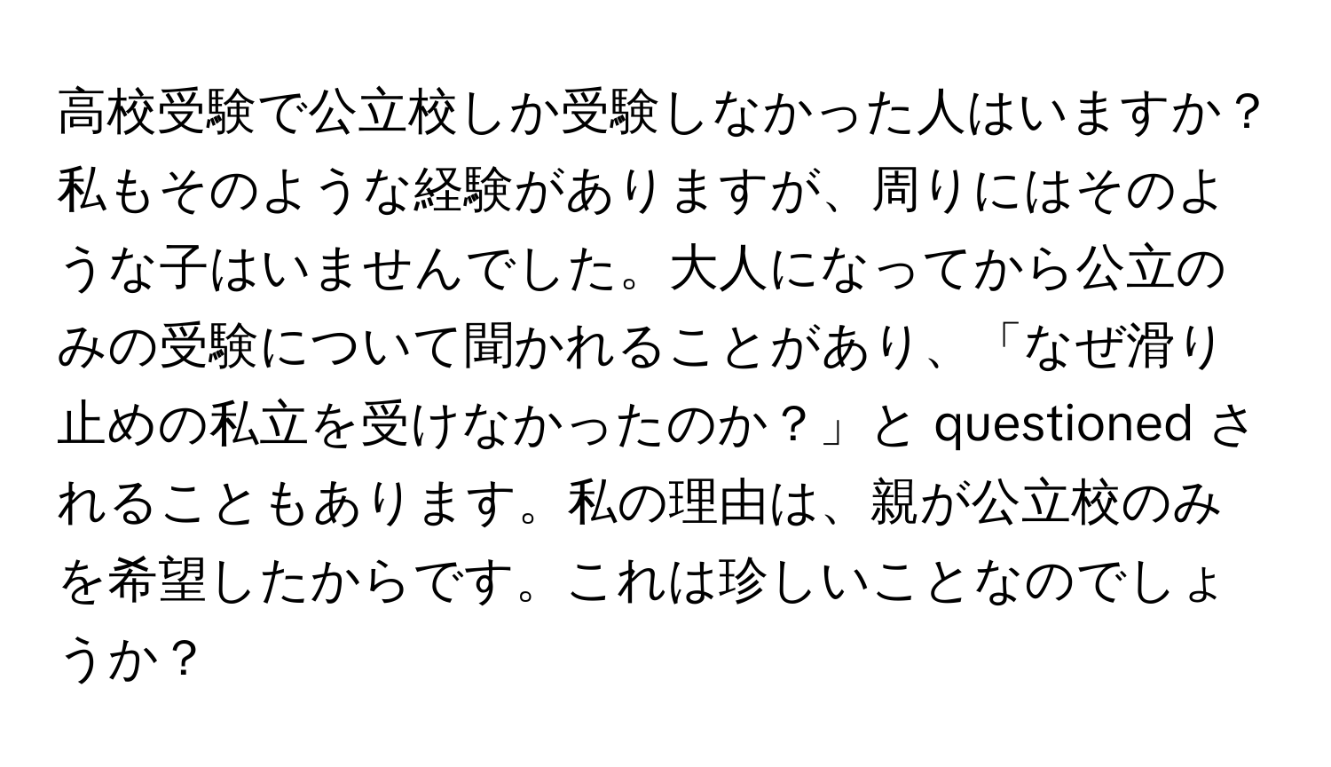 高校受験で公立校しか受験しなかった人はいますか？私もそのような経験がありますが、周りにはそのような子はいませんでした。大人になってから公立のみの受験について聞かれることがあり、「なぜ滑り止めの私立を受けなかったのか？」と questioned されることもあります。私の理由は、親が公立校のみを希望したからです。これは珍しいことなのでしょうか？