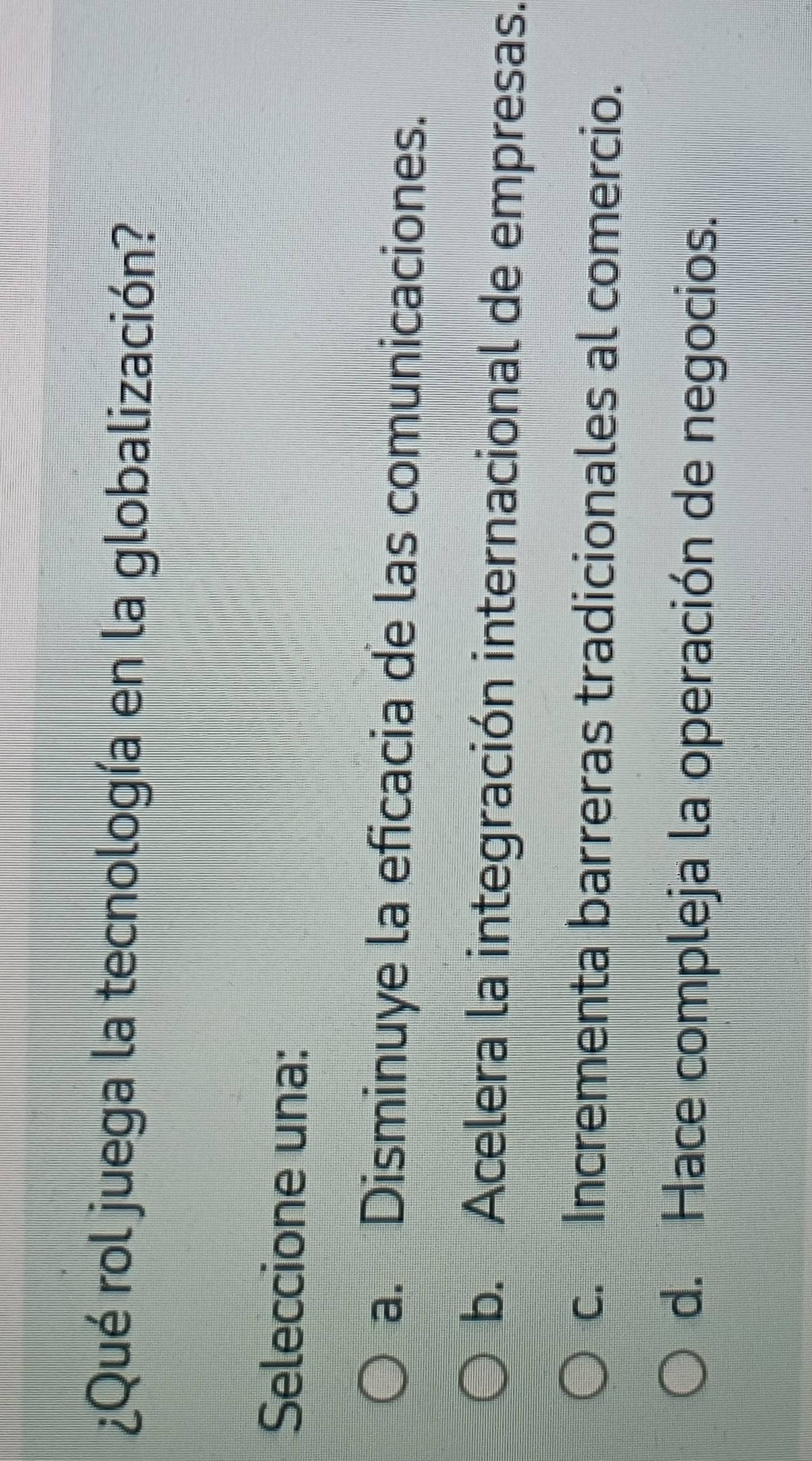 ¿Qué rol juega la tecnología en la globalización?
Seleccione una:
a. Disminuye la eficacia de las comunicaciones.
b. Acelera la integración internacional de empresas.
c. Incrementa barreras tradicionales al comercio.
d. Hace compleja la operación de negocios.