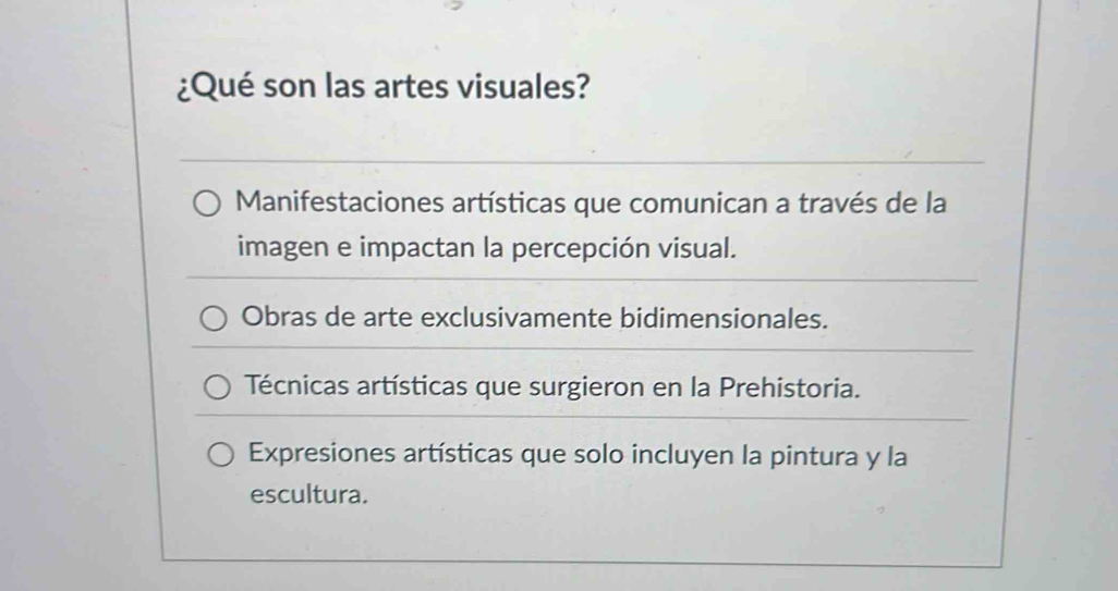 ¿Qué son las artes visuales?
Manifestaciones artísticas que comunican a través de la
imagen e impactan la percepción visual.
Obras de arte exclusivamente bidimensionales.
Técnicas artísticas que surgieron en la Prehistoria.
Expresiones artísticas que solo incluyen la pintura y la
escultura.