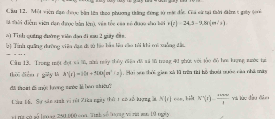 Một viên đạn được bắn lên theo phương thẳng đứng từ mặt đất. Giả sử tại thời điểm t giây (coi 
là thời điểm viên đạn được bắn lên), vận tốc của nó được cho bởi v(t)=24, 5-9, 8t(m/s). 
a) Tính quãng đường viên đạn đi sau 2 giây đầu. 
b) Tính quãng đường viên đạn đi từ lúc bắn lên cho tới khi rơi xuống đất. 
Câu 13. Trong một đợt xả lũ, nhà máy thủy điện đã xã lũ trong 40 phút với tốc độ lưu lượng nước tại 
thời điểm t giây là h'(t)=10t+500(m^3/s). Hỏi sau thời gian xả lũ trên thì hỗ thoát nước của nhà máy 
đã thoát đi một lượng nước là bao nhiêu? 
Câu 16. Sự sản sinh vi rút Zika ngày thứ 7 có số lượng là N(t) con, biết N'(t)= 1000/t  và lúc đầu đám 
vị rút có số lượng 250.000 con. Tính số lượng vi rút sau 10 ngày.