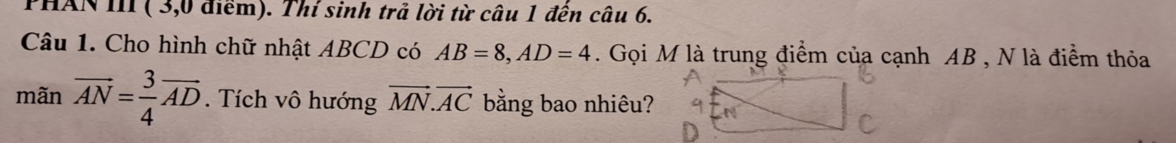 PHAN III ( 3,0 điểm). Thí sinh trả lời từ câu 1 đến câu 6. 
Câu 1. Cho hình chữ nhật ABCD có AB=8, AD=4. Gọi M là trung điểm của cạnh AB , N là điểm thỏa 
mãn vector AN= 3/4 vector AD. Tích vô hướng vector MN. vector AC bằng bao nhiêu?