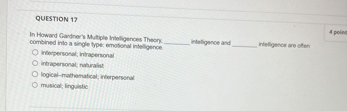 In Howard Gardner's Multiple Intelligences Theory, intelligence and _intelligence are often
combined into a single type: emotional intelligence._
interpersonal; intrapersonal
intrapersonal; naturalist
logical-mathematical; interpersonal
musical; linguistic