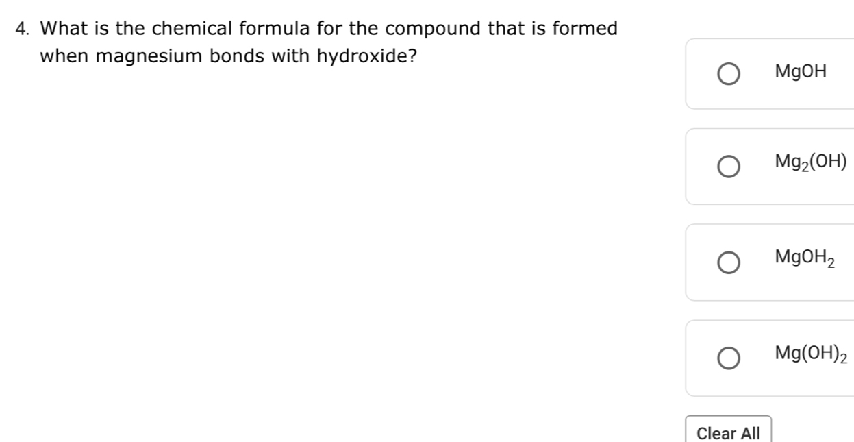 What is the chemical formula for the compound that is formed
when magnesium bonds with hydroxide?
MgOH
Mg_2(OH)
MgOH_2
Mg(OH)_2
Clear All