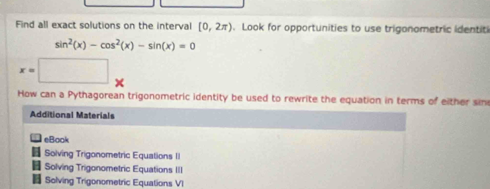 Find all exact solutions on the interval [0,2π ). Look for opportunities to use trigonometric identit
sin^2(x)-cos^2(x)-sin (x)=0
x=□
How can a Pythagorean trigonometric identity be used to rewrite the equation in terms of either si
Additional Materíals
eBook
Solving Trigonometric Equations II
Solving Trigonometric Equations III
Solving Trigonometric Equations VI