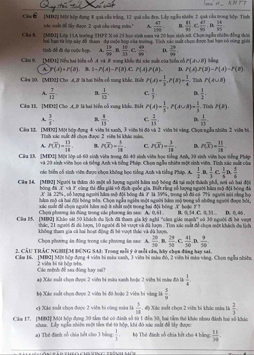 [MĐ2] Một hộp đựng 8 quả cầu trắng, 12 quả cầu đen. Lấy ngẫu nhiên 2 quả cầu trong hộp. Tính
xác suất đề lấy được 2 quả cầu cùng màu.'' A.  47/190 . B.  81/95 .C. 47/95 . D.  14/95 .
Cầu 8. [MĐ2] Lớp 11A trường THPT X có 25 học sinh nam và 20 học sinh nữ. Chọn ngẫu nhiên đồng thời
hai bạn từ lớp này để tham dự cuộc họp của trường. Tính xác suất chọn được hai bạn có cùng giới
tính đề đi dự cuộc họp. A.  19/99 .B. 10/33 . C.  49/99 . D.  29/99 .
Câu 9. [MĐ1] Nếu hai biến cố A và B xung khắc thì xác suất của biến cố P(A∪ B) bằng
A. (A)+P(B) B. 1-P(A)-P(B) C. P(A) P(B). D. P(A).P(B)-P(A)-P(B).
Câu 10. [MĐ2] Cho A, B là hai biến cố xung khắc. Biết P(A)= 1/3 ,P(B)= 1/4 . Tính P(A∪ B)
A.  7/12 .  1/12 .  1/7 .  1/2 .
B.
C.
D.
Câu 11. [MĐ2] Cho A, B là hai biến cố xung khắc. Biết P(A)= 1/5 ,P(A∪ B)= 1/3 . Tính P(B).
A.  3/5 .  8/15 .  2/15 .  1/15 .
B.
C.
D.
Câu 12. [MĐ2] Một hộp đựng 4 viên bi xanh, 3 viên bi đỏ và 2 viên bi vàng. Chọn ngẫu nhiên 2 viên bi.
Tính xác suất để chọn được 2 viên bi khác màu.
A. P(overline X)= 13/18 . B. P(overline X)= 5/18 . C. P(overline X)= 3/18 . D. P(overline X)= 11/18 .
Câu 13. [MĐ2] Một lớp có 60 sinh viên trong đó 40 sinh viên học tiếng Anh, 30 sinh viên học tiếng Pháp
và 20 sinh viên học cả tiếng Anh và tiếng Pháp. Chọn ngẫu nhiên một sinh viên. Tính xác suất của
các biến cố sinh viên được chọn không học tiếng Anh và tiếng Pháp. A.  1/2 .B.  1/3 .C.  1/6  D.  5/6 
Câu 14. [MĐ2] Người ta thăm dò một số lượng người hâm mộ bóng đá tại một thành phố, nơi có hai đội
bóng đá X và Y cùng thi đấu giải vô địch quốc gia. Biết rằng số lượng người hâm mộ đội bóng đá
X là 22%, số lượng người hâm mộ đội bóng đá Y là 39%, trong số đó có 7% người nói rằng họ
hâm mộ cả hai đội bóng trên. Chọn ngẫu ngiên một người hâm mộ trong số những người được hỏi,
xác suất để chọn người hâm mộ ít nhất một trong hai đội bóng X hoặc Y ?
Chọn phương án đúng trong các phương án sau: A. 0,61 . B. 0,54 .C. 0,31.. D. 0, 46 .
Câu 15. [MĐ2] Khảo sát 50 khách du lịch đã tham gia kỳ nghỉ “cảm giác mạnh” có 30 người đi bè vượt
thác, 21 người đi dù lượn, 10 người đi bè vượt và dù lượn . Tìm xác suất đề chọn một khách du lịch
không tham gia cả hai hoạt động đi bè vượt thác và dù lượn.
Chọn phương án đúng trong các phương án sau: A.  20/50 . B.  29/50 . C.  41/50 .D. 9/50 .
2. CÂU TRÁC NGHIỆM ĐÚNG SAI: Trong mỗi ý ở mỗi câu, hãy chọn đúng hay sai.
Câu 16. [MĐ2] Một hộp đựng 4 viên bi màu xanh, 3 viên bi màu đỏ, 2 viên bi màu vàng. Chọn ngẫu nhiên
2 viên bi từ hộp trên.
Các mệnh đề sau đúng hay sai?
a) Xác suất chọn được 2 viên bi màu xanh hoặc 2 viên bi màu đỏ là  1/4 .
b) Xác suất chọn được 2 viên bi đỏ hoặc 2 viên bi vàng là  5/9 .
c) Xác suất chọn được 2 viên bi cùng màu là  5/18 . d) Xác suất chọn 2 viên bi khác màu là  2/3 .
Câu 17. [MĐ2] Một hộp đựng 30 tấm thẻ có đánh số từ 1 đến 30, hai tấm thẻ khác nhau đánh hai số khác
nhau. Lấy ngẫu nhiên một tấm thẻ từ hộp, khi đó xác suất để lấy được:
a) Thẻ đánh số chia hết cho 3 bằng:  1/3 . b) Thẻ đánh số chia hết cho 4 bằng:  11/30 .
cập theo chương trình mới