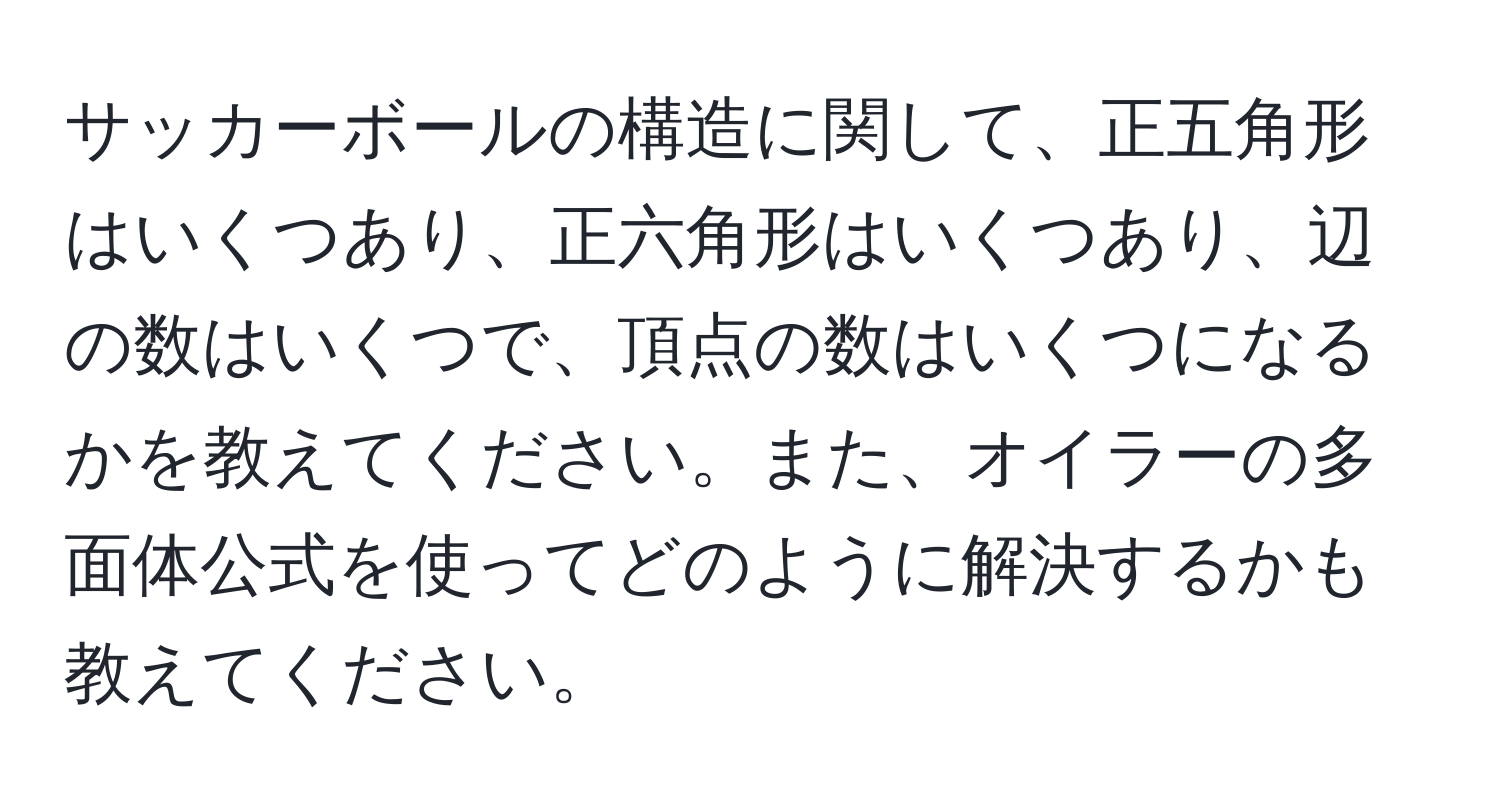 サッカーボールの構造に関して、正五角形はいくつあり、正六角形はいくつあり、辺の数はいくつで、頂点の数はいくつになるかを教えてください。また、オイラーの多面体公式を使ってどのように解決するかも教えてください。