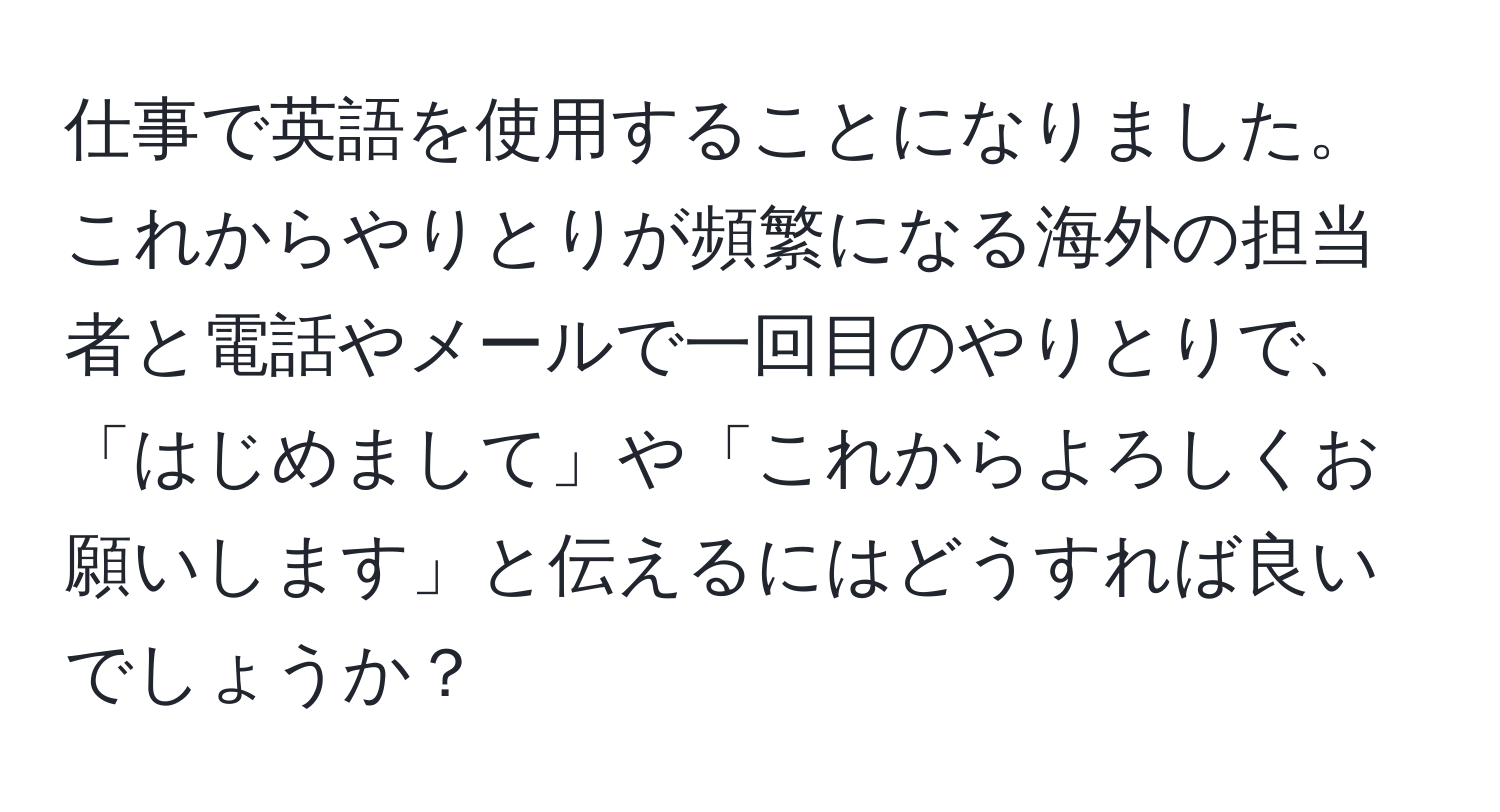 仕事で英語を使用することになりました。これからやりとりが頻繁になる海外の担当者と電話やメールで一回目のやりとりで、「はじめまして」や「これからよろしくお願いします」と伝えるにはどうすれば良いでしょうか？