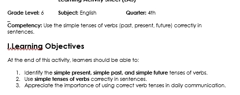 Grade Level: 6 Subject: English Quarter: 4th 
Competency: Use the simple tenses of verbs (past, present, future) correctly in 
sentences. 
l Learning Objectives 
At the end of this activity, learners should be able to: 
1. Identify the simple present, simple past, and simple future tenses of verbs. 
2. Use simple tenses of verbs correctly in sentences. 
3. Appreciate the importance of using correct verb tenses in daily communication.