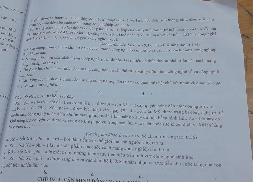 lĩnh vực vật 
vān mình thoại di động và internet đã làm thay đồi các kĩ thuật sản xuất và kinh doanh truyền thống, tăng năng suất và là
động lực thúc đầy cho cuộc cách mạng công nghiệp lần thứ tư
kinh tế là Cách mạng công nghiệp lần thứ tư có động lực là sự kết hợp của vật lý/hữu hình (trí tuệ nhân tạo AI, in 3D, vật
lao động
tiệu thông minh, robot AI, xe tự lái...), công nghệ số (trí tuệ nhân tạo - AI, vạn vật kết nối - IoT) và công nghệ
oàn cầu sinh học (biển đổi gen, liệu pháp gen, công nghệ nano).
(Sách giáo viên Lịch sử 10, bộ chân trời sáng tạo, tr.104)
à o cóng m
ánh a. Cách mạng công nghiệp lần thứ ba và cách mạng công nghiệp lần thứ tư là các cuộc cách mạng công nghiệp
thời kỉ cận đại.
b. Những thành tựu của cách mạng công nghiệp lần thứ ba đã tạo tiền đề thúc đầy sự phát triền của cách mạng
công nghiệp lần thứ tư.
c. Ba động lực chính của cuộc cách mạng công nghiệp lần thứ tư là vật lý/hữu hình, công nghệ số và công nghệ
sinh học
d. Các động lực chính của cuộc cách mạng công nghiệp lần thứ tư có quan hệ chặt chē với nhau và quan hệ chặt
chẽ với các công nghệ khác.
b.
c.
a. d. •
i ki  Câu 35: Đọc đoạn tư liệu sau đây:
'Xô ~ phi - a là rô - bốt đầu tiên trong lịch sử được A - rập Xê - út cấp quyền công dân như,con người vào
ngày 25 - 10 ~ 2017. Xô - phi -a được kích hoạt vào ngày 19 - 4 - 2015 tại Mỹ, được trang bị công nghệ trí tuệ
nhân tạo, công nghệ nhận diện khuôn mặt, giọng nói và khả năng xử lý dữ liệu bằng hình ảnh. Rô - bốt này có
khả năng trò chuyện và được kỉ vọng có thể phục vụ trong các lĩnh vực chăm sóc sức khỏe, dịch vụ khách hàng
hay giáo dục”.
(Sách giáo khoa Lịch sử 10, bộ chân trời sáng tạo, tr.56)
a. Rô - bốt Xô - phi - a là rô - bốt đầu tiển trên thế giới mà con người sáng tạo ra.
b. Rồ - bốt Xô - phi - a là một sản phẩm của cuộc cách mạng công nghiệp lần thứ tư.
c. Rô - bốt Xô - phi - a là một trong những thành tựu tiêu biểu trên lĩnh vực công nghệ sinh học.
d. . Rô - bốt Xô - phi - a được sáng chế ra vào đầu thế ki XXI nhằm phục vụ trực tiếp cho cuộc sống của con
người trên nhiều lĩnh vực
2.
b.
c.
d.
chủ đề 4: Văn MINh đôn  g  n