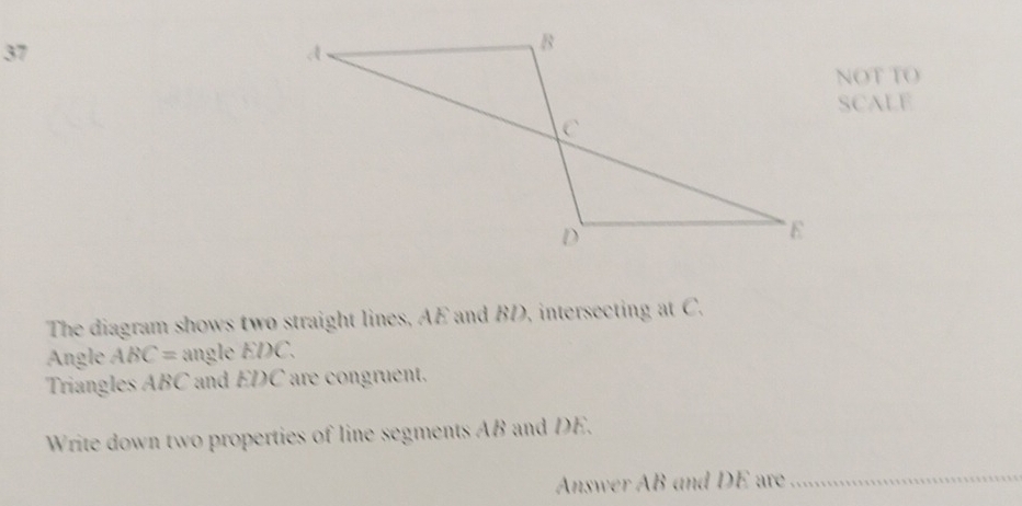 NOT TO 
SCALE 
The diagram shows two straight lines, AE and BD, intersecting at C. 
Angle ABC= angle EDC. 
Triangles ABC and EDC are congruent. 
Write down two properties of line segments AB and DE. 
Answer AB and DE are_