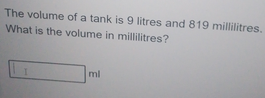 The volume of a tank is 9 litres and 819 millilitres. 
What is the volume in millilitres?
□ ml