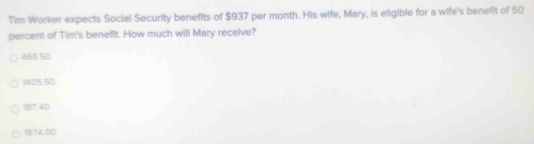 Tim Worker expects Social Security benefits of $937 per month. His wife, Mary, is eligible for a wife's benefit of 50
percent of Tim's benefit. How much will Mary receive?
468 50
1405.50
187 40
1874:00