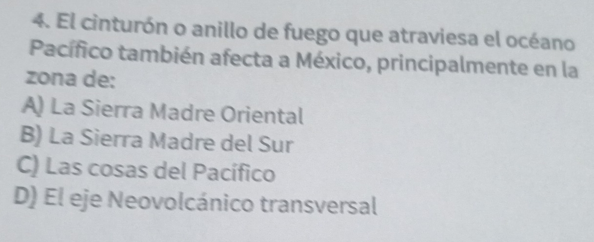 El cinturón o anillo de fuego que atraviesa el océano
Pacífico también afecta a México, principalmente en la
zona de:
A) La Sierra Madre Oriental
B) La Sierra Madre del Sur
C) Las cosas del Pacífico
D) El eje Neovolcánico transversal