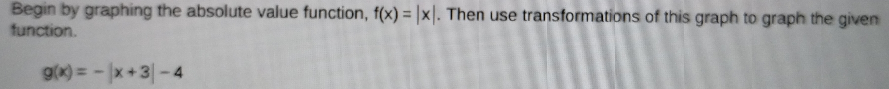 Begin by graphing the absolute value function, f(x)=|x|. Then use transformations of this graph to graph the given
function.
g(x)=-|x+3|-4