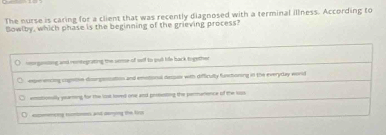 The nurse is caring for a client that was recently diagnosed with a terminal illness. According to
Bowlby, which phase is the beginning of the grieving process?
reorgansing and rentegrating the seme of self to pull tife back together
expierencing cognton dsurgeszation and emotional despas with difficulty functioning in the everyday would
empsionslly yearning for the lost loved one and proesting the permarience of the loss
O expeencng monbnes and donying the liss