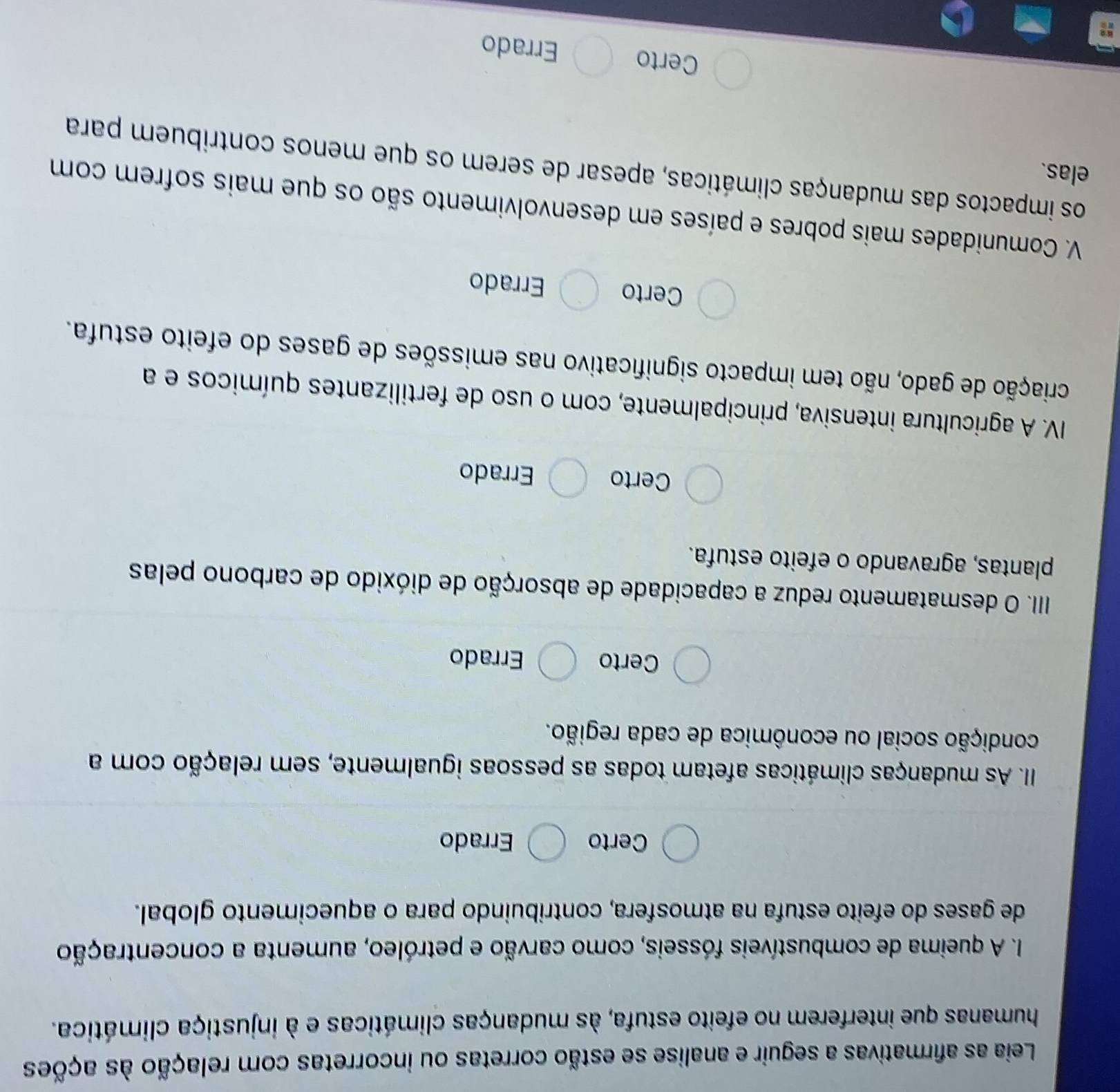 Leia as afirmativas a seguir e analise se estão corretas ou incorretas com relação às ações
humanas que interferem no efeito estufa, às mudanças climáticas e à injustiça climática.
I. A queima de combustíveis fósseis, como carvão e petróleo, aumenta a concentração
de gases do efeito estufa na atmosfera, contribuindo para o aquecimento global.
Certo Errado
II. As mudanças climáticas afetam todas as pessoas igualmente, sem relação com a
condição social ou econômica de cada região.
Certo Errado
IIII. O desmatamento reduz a capacidade de absorção de dióxido de carbono pelas
plantas, agravando o efeito estufa.
Certo Errado
IV. A agricultura intensiva, principalmente, com o uso de fertilizantes químicos e a
criação de gado, não tem impacto significativo nas emissões de gases do efeito estufa.
Certo Errado
V. Comunidades mais pobres e países em desenvolvimento são os que mais sofrem com
elas.
os impactos das mudanças climáticas, apesar de serem os que menos contribuem para
Certo Errado