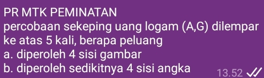 PR MTK PEMINATAN 
percobaan sekeping uang logam (A,G) dilempar 
ke atas 5 kali, berapa peluang 
a. diperoleh 4 sisi gambar 
b. diperoleh sedikitnya 4 sisi angka 13.52