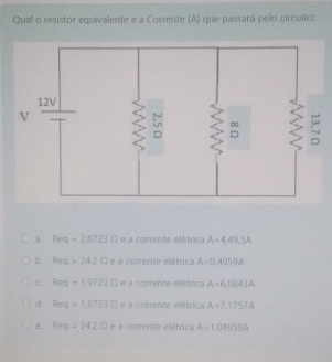 Qual o resistor equivalente e a Corrente (A) que passará pelo circuito:
a. Req=2.6723Omega e a corrente elétrica A=4,49,5A
b. Rea=24.2Omega e a corrente elétrica A=0,4959A
C. Rea=1.9723Omega e a corrente elétrica A=6,0843A
d. Req=1.6723Omega e a corrente elétrica A=7,1757A
e. Req=24.2Omega e≌ CO rrente elétrica A=1,04959A