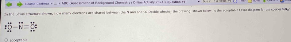 Course Contents » ... != ABC (Assessment of Background Chemistry) Online Activity 2024= Question 46 Due in: 0 d 00:06:4 
In the Lewis structure shown, how many electrons are shared between the N and one O? Decide whether the drawing, shown below, is the acceptable Lewis diagram for the species NO_2^-
= 
acceptable