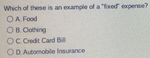 Which of these is an example of a "fixed" expense?
A. Food
B. Clothing
C. Credit Card Bill
D. Automobile Insurance