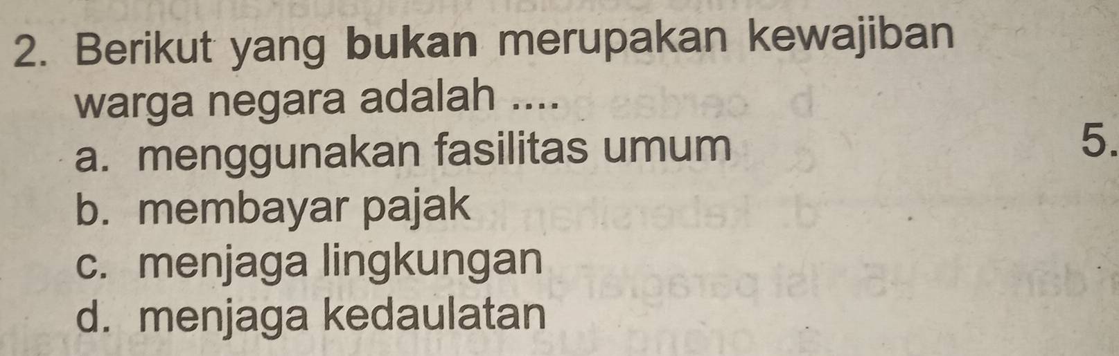 Berikut yang bukan merupakan kewajiban
warga negara adalah ....
a. menggunakan fasilitas umum 5.
b. membayar pajak
c. menjaga lingkungan
d. menjaga kedaulatan