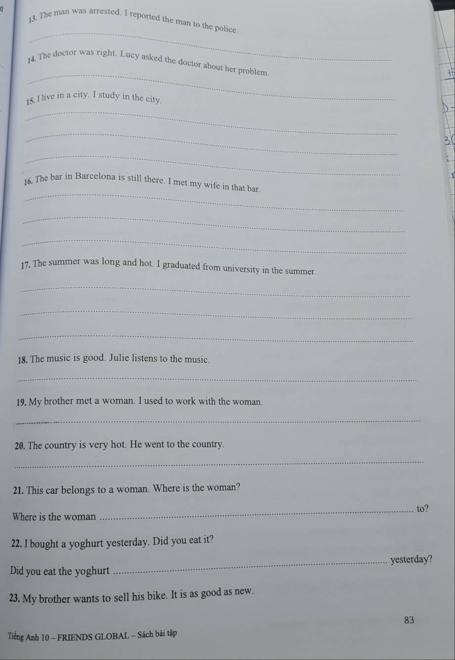 a 
_ 
13. The man was arrested. I reported the man to the police 
_ 
14. The doctor was right. Lucy asked the doctor about her problem. 
15. l live in a city. I study in the city. 
_ 
_ 
_ 
_ 
16. The bar in Barcelona is still there. I met my wife in that bar. 
_ 
_ 
17. The summer was long and hot. I graduated from university in the summer. 
_ 
_ 
_ 
18. The music is good. Julie listens to the music. 
_ 
19. My brother met a woman. I used to work with the woman. 
_ 
20. The country is very hot. He went to the country. 
_ 
21. This car belongs to a woman. Where is the woman? 
Where is the woman _to? 
22. I bought a yoghurt yesterday. Did you eat it? 
Did you eat the yoghurt _yesterday? 
23. My brother wants to sell his bike. It is as good as new. 
83 
Tiếng Anh 10 - FRIENDS GLOBAL - Sách bài tập