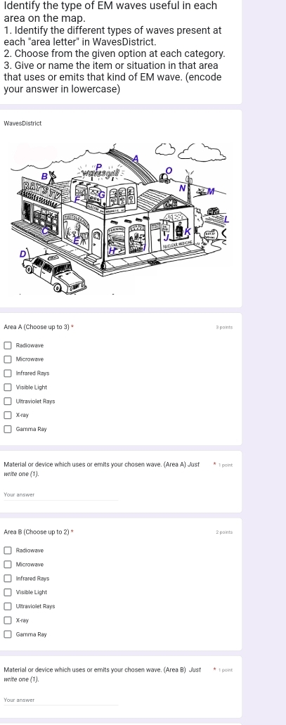 Identify the type of EM waves useful in each
area on the map.
1. Identify the different types of waves present at
each "area letter" in WavesDistrict.
2. Choose from the given option at each category.
3. Give or name the item or situation in that area
that uses or emits that kind of EM wave. (encode
your answer in lowercase)
WavesDistrict
Area A (Choose up to 3) * 3 points
Radiowave
Microwave
Infrared Rays
Visible Light
Ultraviolet Rays
X -ray
Gamma Ray
Material or device which uses or emits your chosen wave. (Area A) Just
* 1 paint
write one (1).
Your answer
Area B (Choose up to 2) 2 points
Radiowave
Microwave
Infrared Rays
Visible Light
Ultraviolet Rays
X -ray
Gamma Ray
Material or device which uses or emits your chosen wave. (Area B) Just * 1 paint
write one (1).