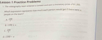 Lesson 1 Practice Problems
1. The videography team entered a contest and won a monetary prize of $1,350
people on the team? Which expression represents how much each person would get if there were x
A  120/x 
B 1350+x
C  1199/3 
D. 1350-x