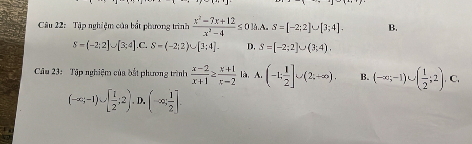 Tập nghiệm của bất phương trình  (x^2-7x+12)/x^2-4 ≤ 0 là.A. S=[-2;2]∪ [3;4]. B.
S=(-2;2]∪ [3;4] .C. S=(-2;2)∪ [3;4]. D. S=[-2;2]∪ (3;4). 
Câu 23: Tập nghiệm của bất phương trình  (x-2)/x+1 ≥  (x+1)/x-2  là. A. (-1; 1/2 ]∪ (2;+∈fty ). B. (-∈fty ;-1)∪ ( 1/2 ;2).C.
(-∈fty ;-1)∪ [ 1/2 ;2). D. (-∈fty ; 1/2 ].