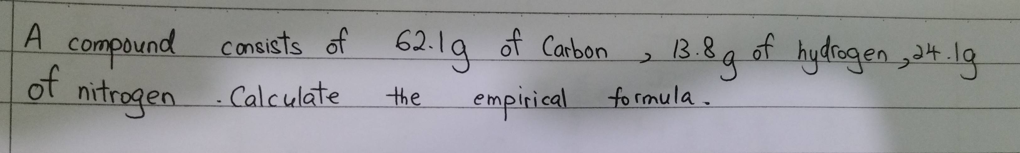 A compound consists of 62. 19 of Carbon, 13. 8g of hydrogen, 04. 19
of nitrogen. Calculate the empirical formula.