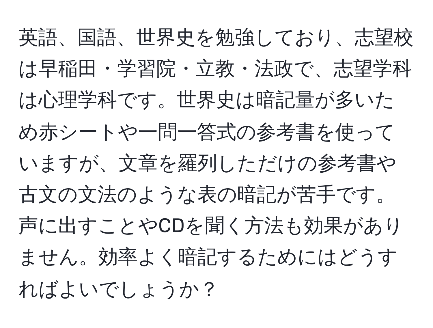 英語、国語、世界史を勉強しており、志望校は早稲田・学習院・立教・法政で、志望学科は心理学科です。世界史は暗記量が多いため赤シートや一問一答式の参考書を使っていますが、文章を羅列しただけの参考書や古文の文法のような表の暗記が苦手です。声に出すことやCDを聞く方法も効果がありません。効率よく暗記するためにはどうすればよいでしょうか？