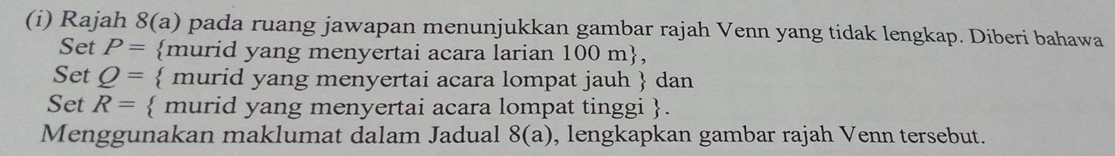 Rajah 8(a) pada ruang jawapan menunjukkan gambar rajah Venn yang tidak lengkap. Diberi bahawa 
Set P= murid yang menyertai acara larian 100m , 
Set Q=  murid yang menyertai acara lompat jauh  dan 
Set R=  murid yang menyertai acara lompat tinggi . 
Menggunakan maklumat dalam Jadual 8(a) , lengkapkan gambar rajah Venn tersebut.