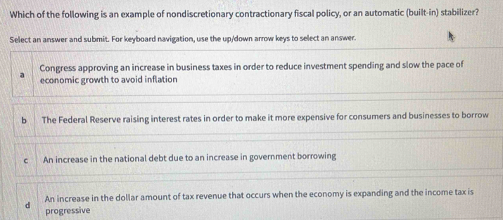 Which of the following is an example of nondiscretionary contractionary fiscal policy, or an automatic (built-in) stabilizer?
Select an answer and submit. For keyboard navigation, use the up/down arrow keys to select an answer.
Congress approving an increase in business taxes in order to reduce investment spending and slow the pace of
a economic growth to avoid inflation
b The Federal Reserve raising interest rates in order to make it more expensive for consumers and businesses to borrow
C An increase in the national debt due to an increase in government borrowing
d An increase in the dollar amount of tax revenue that occurs when the economy is expanding and the income tax is
progressive