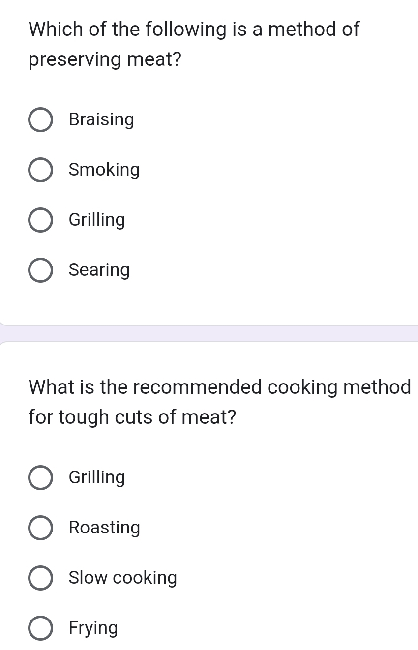 Which of the following is a method of
preserving meat?
Braising
Smoking
Grilling
Searing
What is the recommended cooking method
for tough cuts of meat?
Grilling
Roasting
Slow cooking
Frying