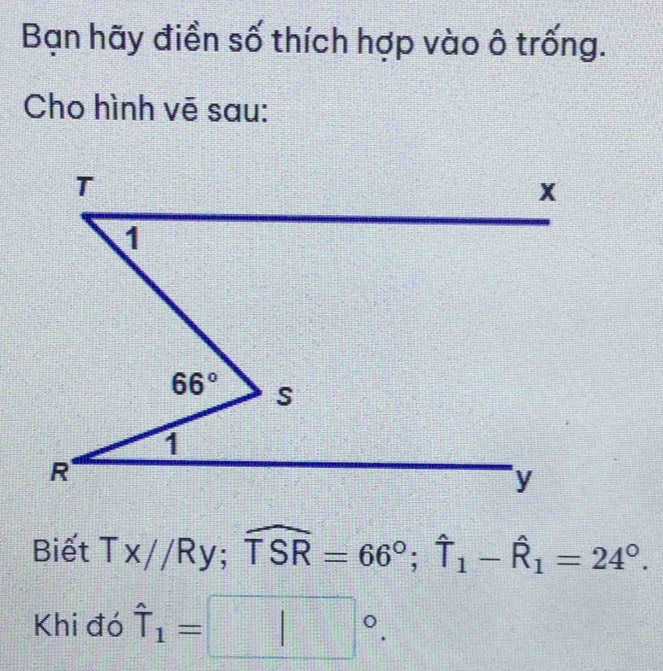 Bạn hãy điền số thích hợp vào ô trống.
Cho hình vē sau:
Biết Tx//Ry;widehat TSR=66°;widehat T_1-widehat R_1=24°.
Khi đó hat T_1=□°.