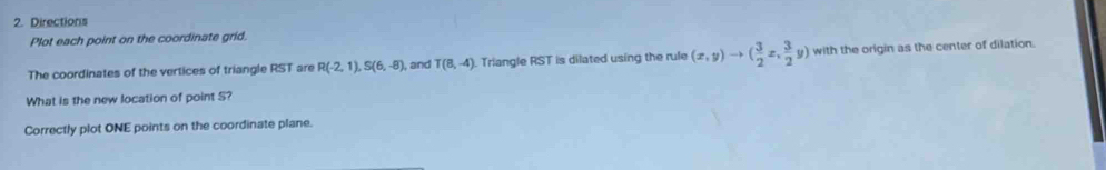 Directions 
Plot each point on the coordinate grid. 
The coordinates of the vertices of triangle RST are R(-2,1), S(6,-8), , and T(8,-4). Triangle RST is dilated using the rule (x,y)to ( 3/2 x, 3/2 y) with the origin as the center of dilation. 
What is the new location of point S? 
Correctly plot ONE points on the coordinate plane.