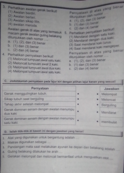 Perhatikan awalan gerak berikut!
(1) Awalan berdiri.
Pernyataan di atas yang benar
(2) Awalan berlari.
ditunjukkan oleh nomor ....
(3) Awalan sikap lilin.
a. (1), (2). dan (3) benar
(4) awalan meroda.
c. (2) dan (4) benar b. (1) dan (3) benar
Awalan gerak di atas yang termasuk 5. Perhatikan pernyataan berikut!
macam gerak awaian guling belakang (1) Mendarat dengan satu kaki.
ditunjukkan oleh nomor ....
(2) Mendarat dengan dua kaki.
a. (1), (2), dan (3) benar
(3) Saat mendarat kaki lurus.
b. (1) dan (3) benar
(4) Saat mendarat kaki mengeper.
c. (2) dan (4) benar
Pernyataan di atas yang benar
4. Perhatikan pernyataan berikut! ditunjukkan oleh nomor ....
(1) Meloncat tumpuan awal satu kaki. a. (1), (2), dan (3) benar
(2) Meloncat tumpuan awal 2 kaki.
(3) Melompat tumpuan awal dua kaki. b. (1) dan (3) benar
(4) Melompat tumpuan awal satu kaki. c. (2) dan (4) benar
C. Jodohkaniah pernyataan pada lajur kiri dengan pilihan lajur kanan yang sesuai!
 
 
D. Isilah titik-titik di bawah ini dengan jawaban yang benar!
1. Alat yang digunakan untuk bergantung adalah ....
2. Matras digunakan sebagai ....
3. Pandangan mata saat melakukan ayunan ke depan dan belakang adalah ....
4. Guling belakang dilakukan ke arah ....
5. Gerakan melompat dan meloncat bermanfaat untuk menguatkan otot ....