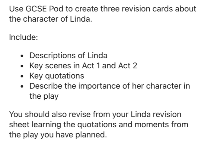 Use GCSE Pod to create three revision cards about 
the character of Linda. 
Include: 
Descriptions of Linda 
Key scenes in Act 1 and Act 2 
Key quotations 
Describe the importance of her character in 
the play 
You should also revise from your Linda revision 
sheet learning the quotations and moments from 
the play you have planned.