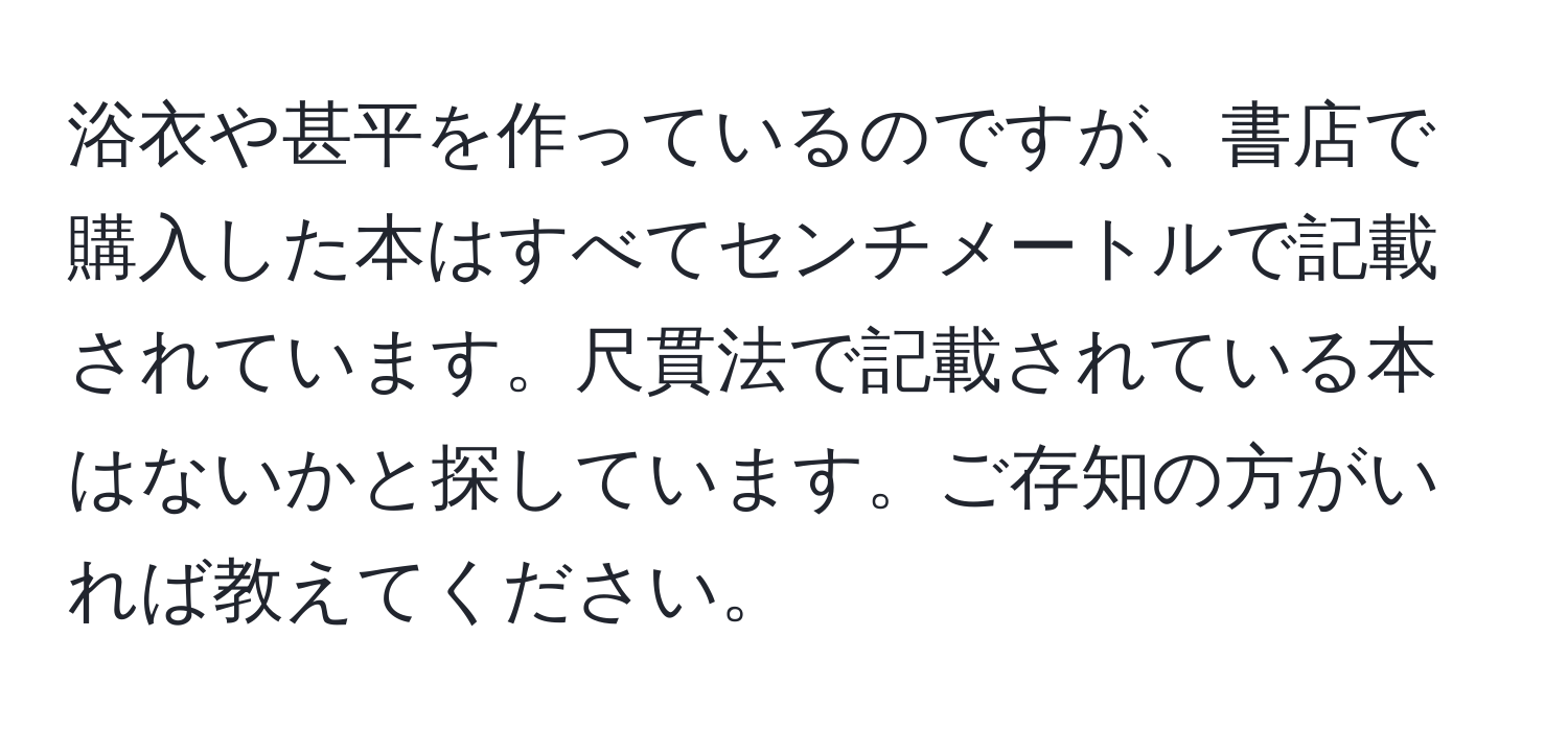 浴衣や甚平を作っているのですが、書店で購入した本はすべてセンチメートルで記載されています。尺貫法で記載されている本はないかと探しています。ご存知の方がいれば教えてください。