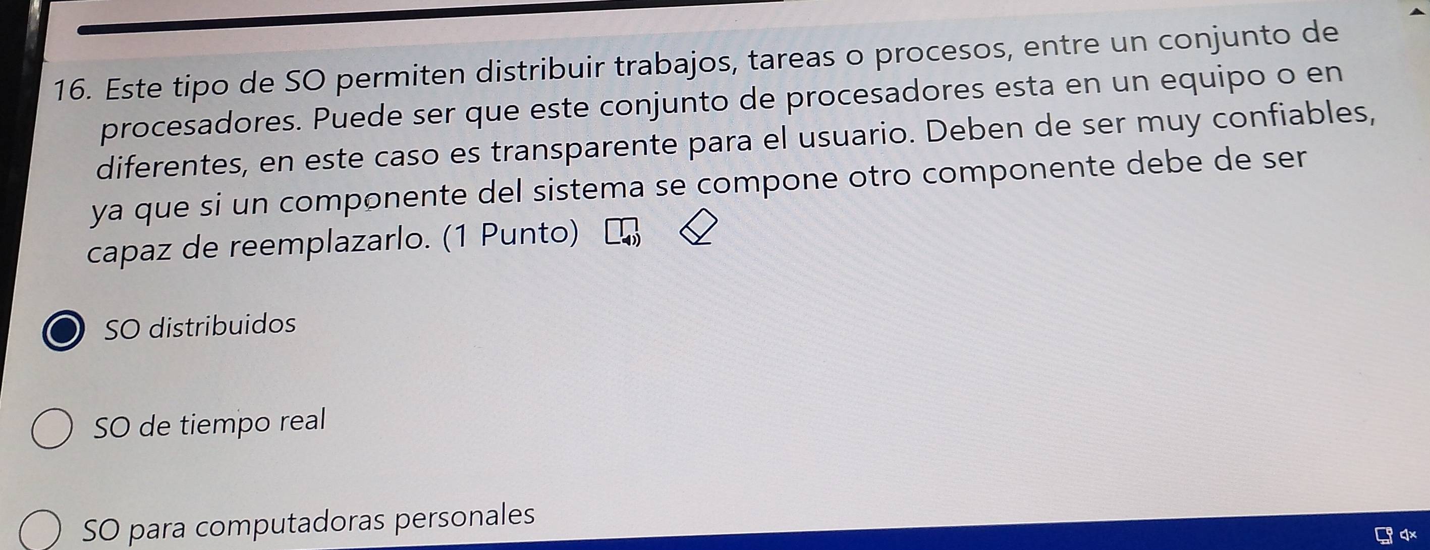 Este tipo de SO permiten distribuir trabajos, tareas o procesos, entre un conjunto de
procesadores. Puede ser que este conjunto de procesadores esta en un equipo o en
diferentes, en este caso es transparente para el usuario. Deben de ser muy confiables,
ya que si un componente del sistema se compone otro componente debe de ser
capaz de reemplazarlo. (1 Punto)
SO distribuidos
SO de tiempo real
SO para computadoras personales