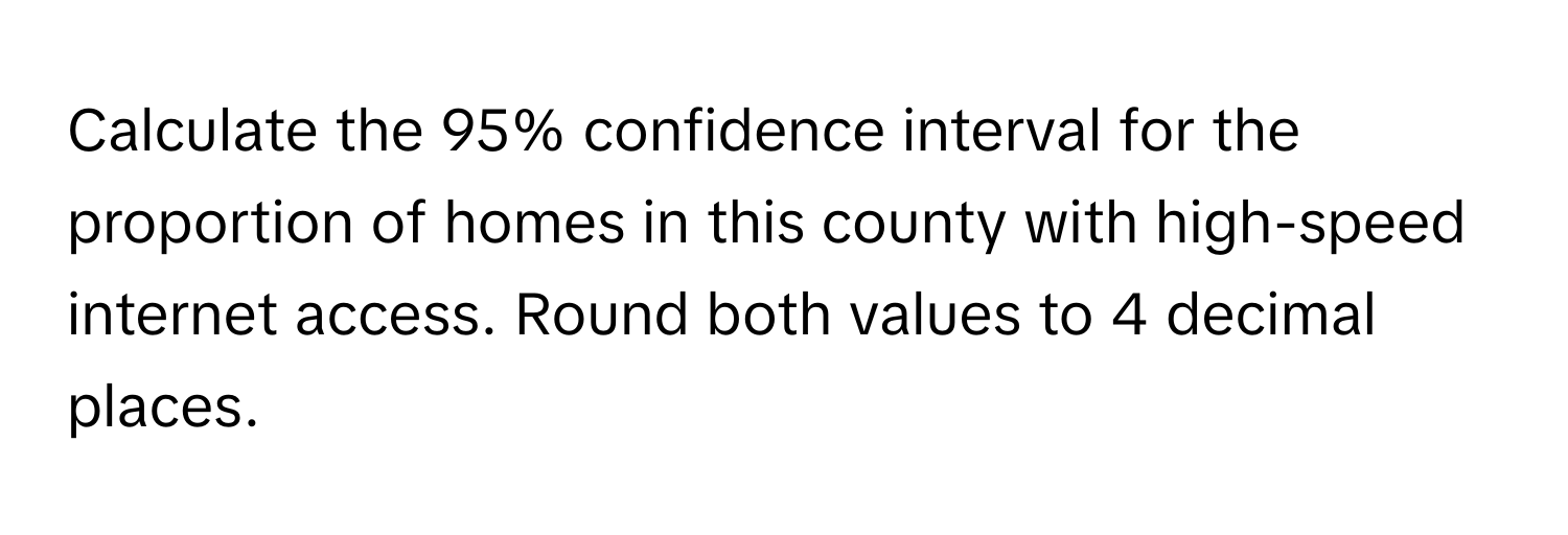 Calculate the 95% confidence interval for the proportion of homes in this county with high-speed internet access. Round both values to 4 decimal places.