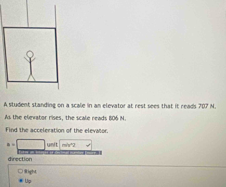 A student standing on a scale in an elevator at rest sees that ít reads 707 N.
As the elevator rises, the scale reads 806 N.
Find the acceleration of the elevator.
a=□ unit m/s^(wedge)2 v 
Entar an Integer of decinal number (more..)
direction
Right
Up