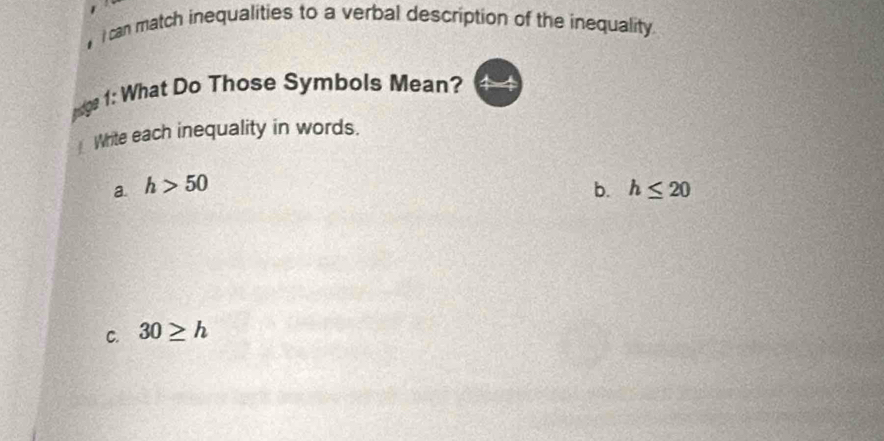 can match inequalities to a verbal description of the inequality 
ndge 1: What Do Those Symbols Mean? 
Write each inequality in words. 
a. h>50 b. h≤ 20
C. 30≥ h