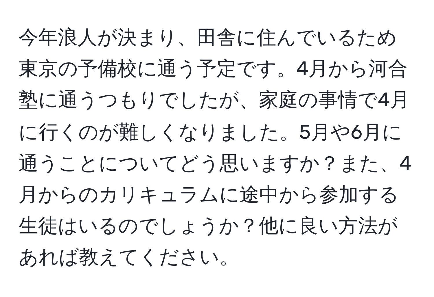 今年浪人が決まり、田舎に住んでいるため東京の予備校に通う予定です。4月から河合塾に通うつもりでしたが、家庭の事情で4月に行くのが難しくなりました。5月や6月に通うことについてどう思いますか？また、4月からのカリキュラムに途中から参加する生徒はいるのでしょうか？他に良い方法があれば教えてください。